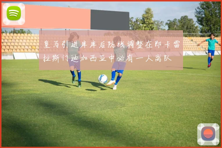 皇马引进库库后防线调整在即卡雷拉斯门迪加西亚中必有一人离队