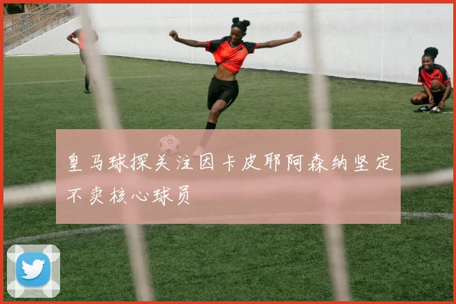 皇马球探关注因卡皮耶阿森纳坚定不卖核心球员