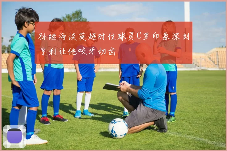 孙继海谈英超对位球员C罗印象深刻亨利让他咬牙切齿