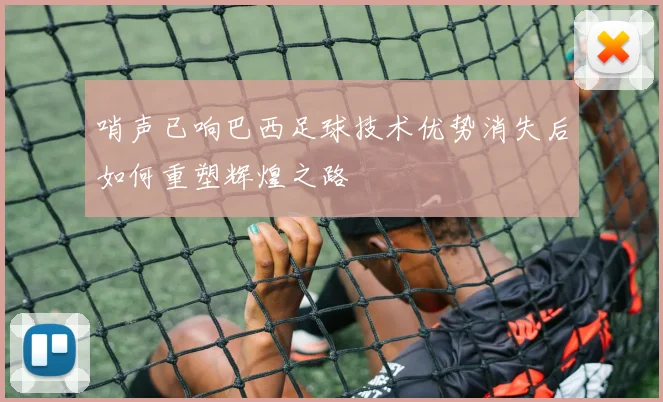 哨声已响巴西足球技术优势消失后如何重塑辉煌之路
