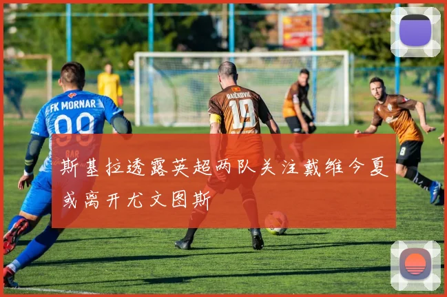 斯基拉透露英超两队关注戴维今夏或离开尤文图斯