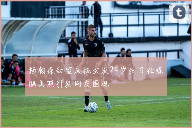 杨瀚森甜蜜庆祝女友24岁生日社媒晒美照引发网友围观