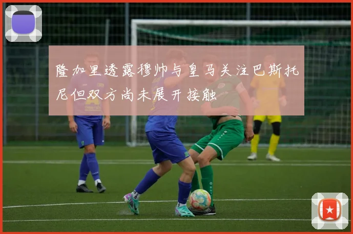隆加里透露穆帅与皇马关注巴斯托尼但双方尚未展开接触