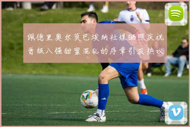 佩德里奥尔莫巴埃纳社媒晒照庆祝晋级八强甜蜜混乱的序章引发热议