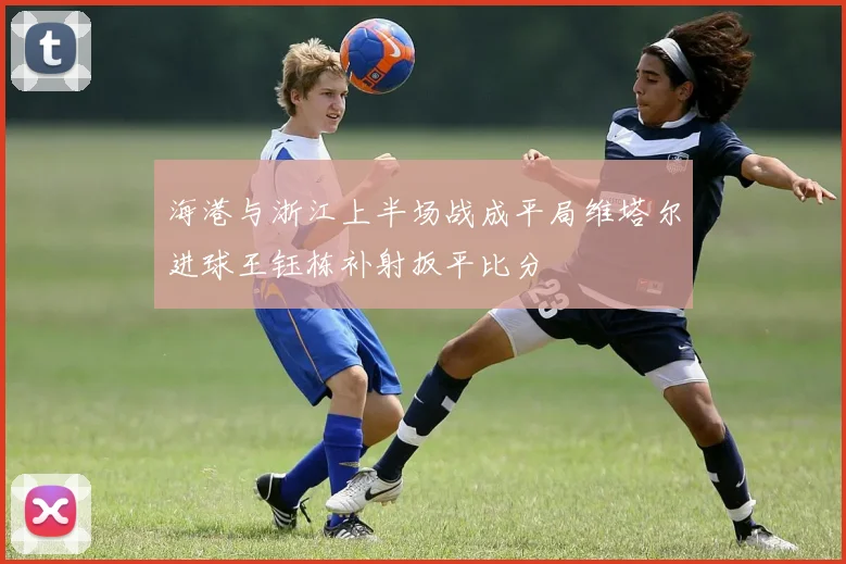 海港与浙江上半场战成平局维塔尔进球王钰栋补射扳平比分