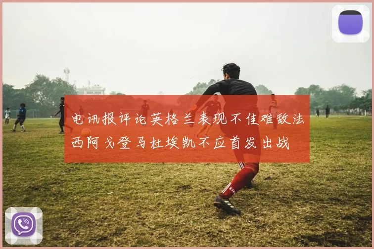 电讯报评论英格兰表现不佳难敌法西阿戈登马杜埃凯不应首发出战