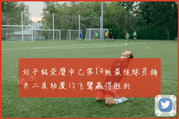 刘子铭荣膺中乙第14轮最佳球员梅开二度助厦门飞鹭赢得胜利