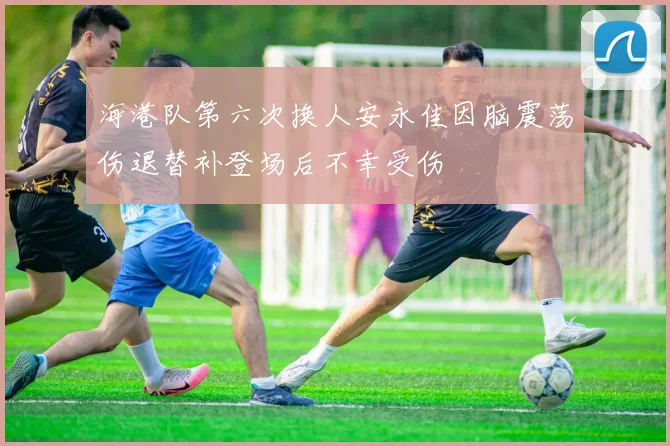 海港队第六次换人安永佳因脑震荡伤退替补登场后不幸受伤