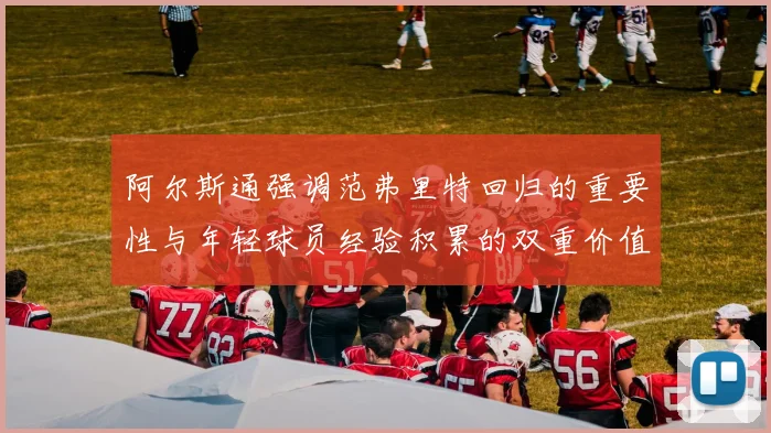 阿尔斯通强调范弗里特回归的重要性与年轻球员经验积累的双重价值