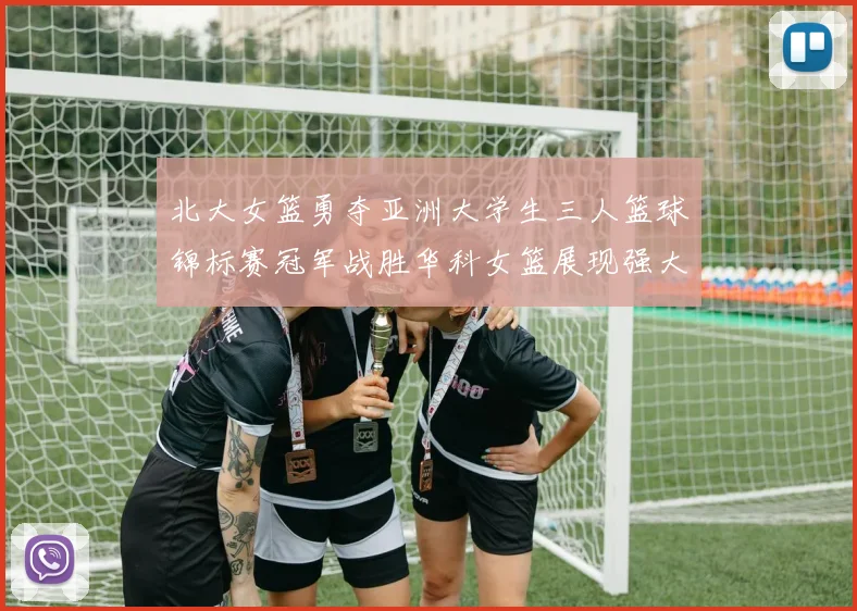 北大女篮勇夺亚洲大学生三人篮球锦标赛冠军战胜华科女篮展现强大实力