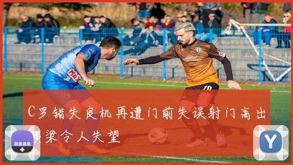 C罗错失良机再遭门前失误射门高出横梁令人失望