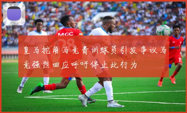 皇马挖角马竞青训球员引发争议马竞强烈回应呼吁停止此行为
