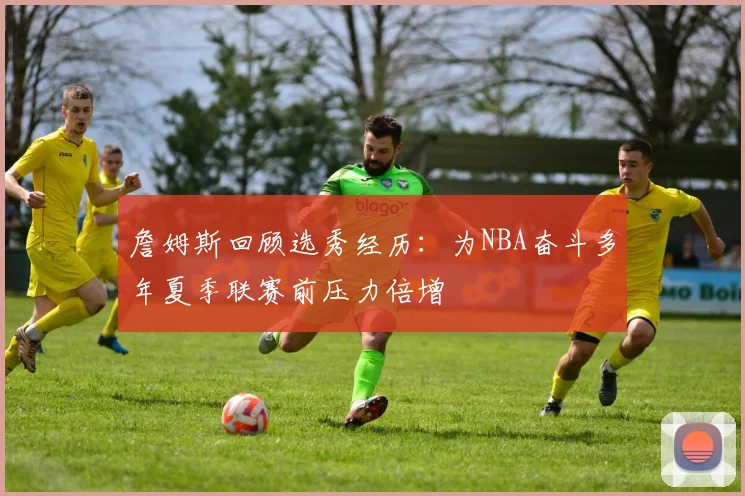 詹姆斯回顾选秀经历:为NBA奋斗多年夏季联赛前压力倍增