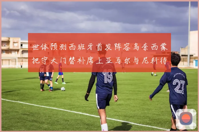 世体预测西班牙首发阵容乌奈西蒙把守大门替补席上亚马尔与尼科待命
