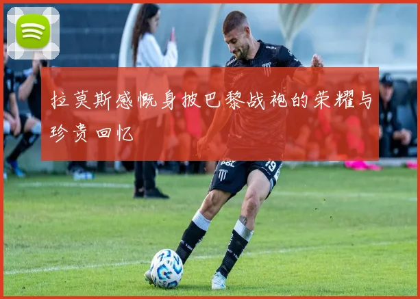 拉莫斯感慨身披巴黎战袍的荣耀与珍贵回忆
