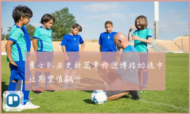 勇士队历史新篇章伦德博格的选中让期望值飙升
