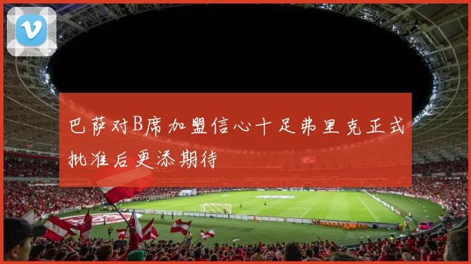巴萨对B席加盟信心十足弗里克正式批准后更添期待