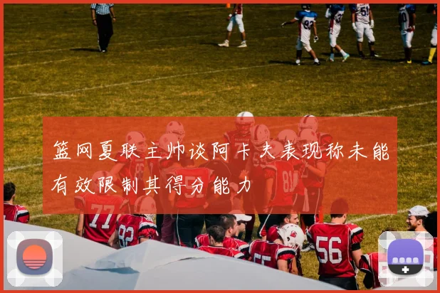 篮网夏联主帅谈阿卡夫表现称未能有效限制其得分能力