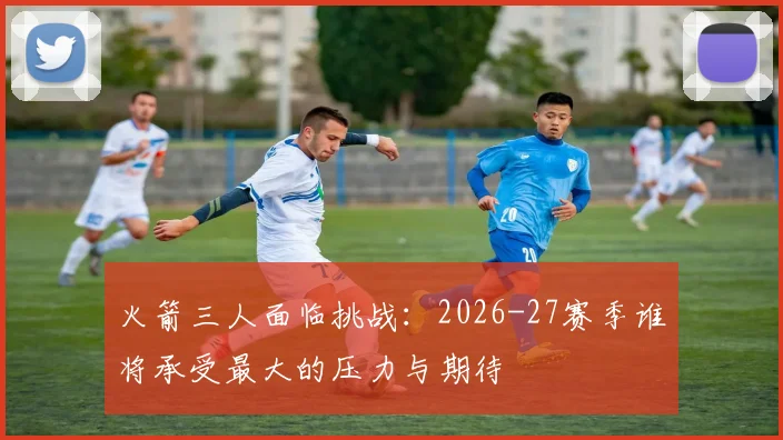 火箭三人面临挑战:2026-27赛季谁将承受最大的压力与期待