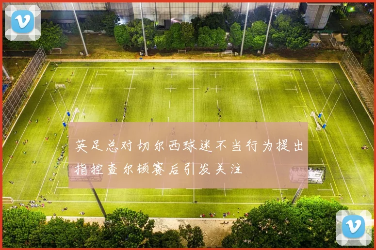 英足总对切尔西球迷不当行为提出指控查尔顿赛后引发关注