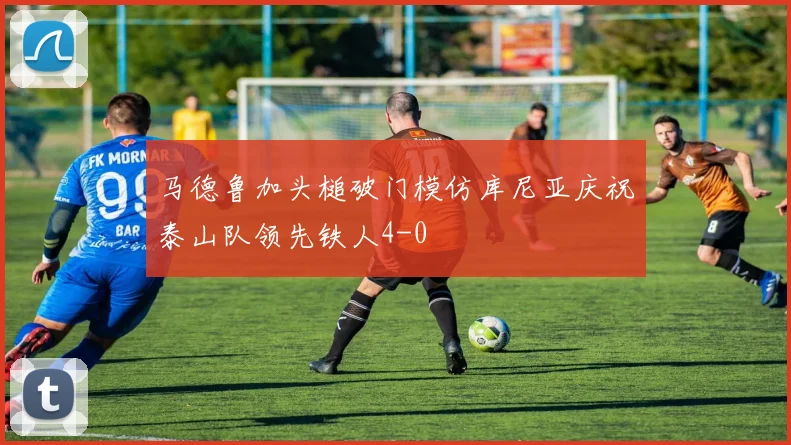 马德鲁加头槌破门模仿库尼亚庆祝泰山队领先铁人4-0