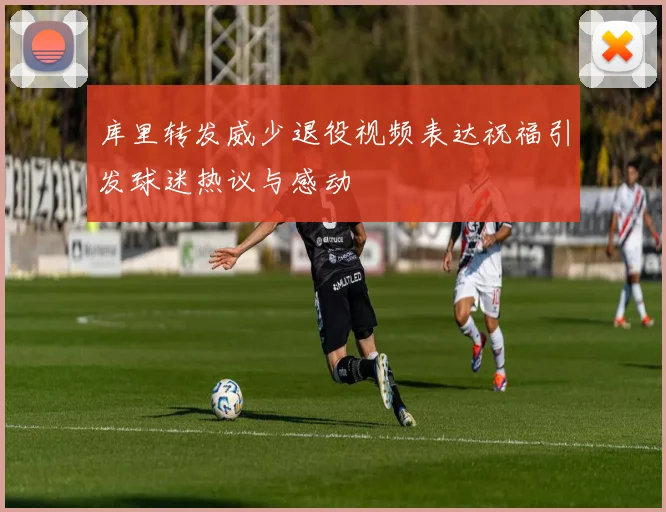 库里转发威少退役视频表达祝福引发球迷热议与感动