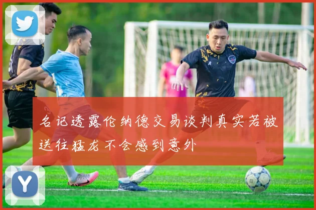 名记透露伦纳德交易谈判真实若被送往猛龙不会感到意外
