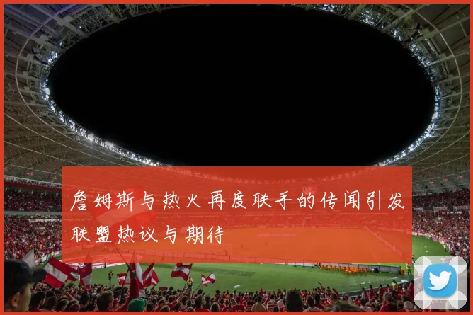 詹姆斯与热火再度联手的传闻引发联盟热议与期待