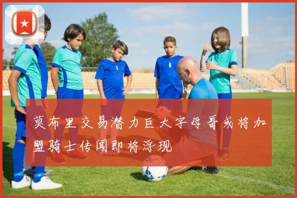 莫布里交易潜力巨大字母哥或将加盟骑士传闻即将浮现
