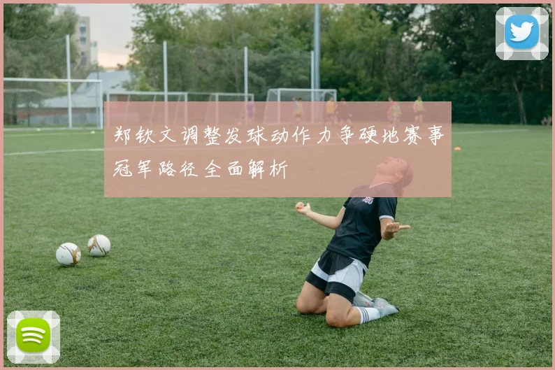 郑钦文调整发球动作力争硬地赛事冠军路径全面解析