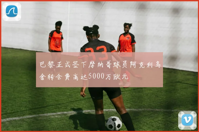 巴黎正式签下摩纳哥球员阿克利乌舍转会费高达5000万欧元