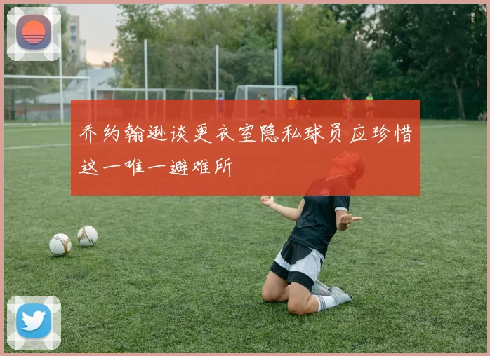 乔约翰逊谈更衣室隐私球员应珍惜这一唯一避难所