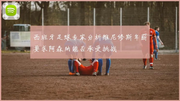 西班牙足球专家分析维尼修斯年薪要求阿森纳能否承受挑战