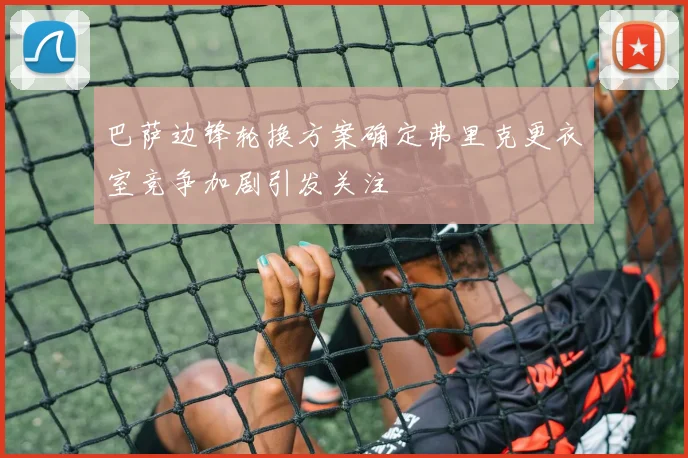巴萨边锋轮换方案确定弗里克更衣室竞争加剧引发关注